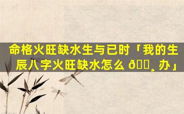 命格火旺缺水生与已时「我的生辰八字火旺缺水怎么 🕸 办」